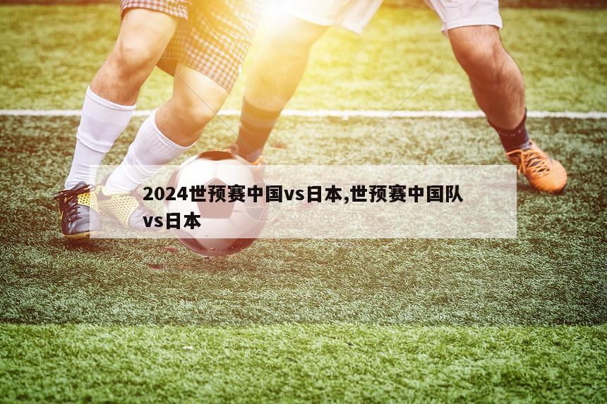 2024世预赛中国vs日本,世预赛中国队vs日本
